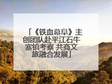 《铁血幕阜》主创团队赴平江石牛寨镇考察 共商文旅融合发展