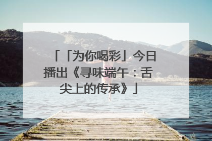 「为你喝彩」今日播出《寻味端午：舌尖上的传承》