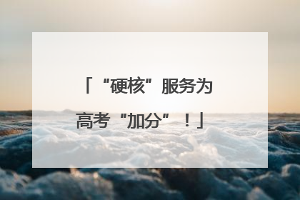 “硬核”服务为高考“加分”！