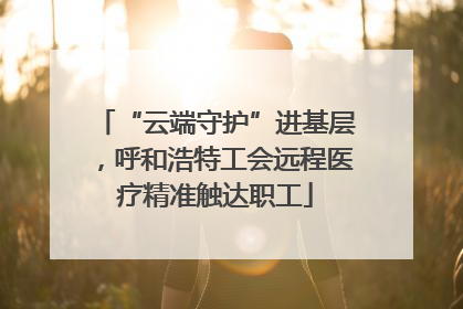 “云端守护”进基层，呼和浩特工会远程医疗精准触达职工