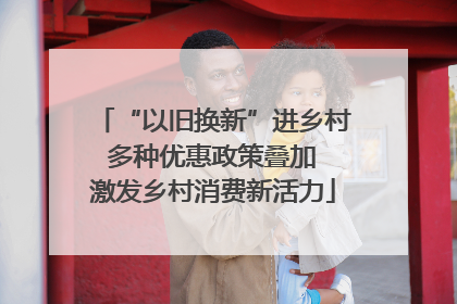 “以旧换新”进乡村 多种优惠政策叠加 激发乡村消费新活力