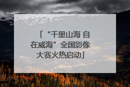 “千里山海 自在威海”全国影像大赛火热启动