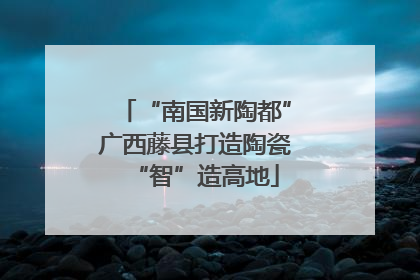 “南国新陶都”广西藤县打造陶瓷“智”造高地