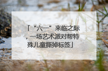 “六一”来临之际，一场艺术派对帮特殊儿童撕掉标签