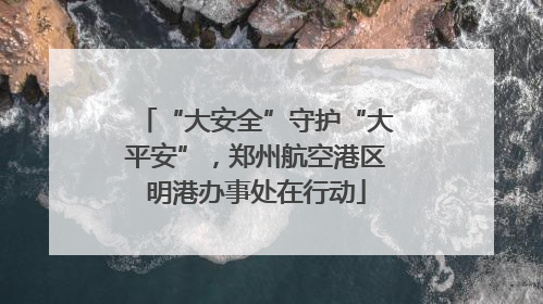 “大安全”守护“大平安”，郑州航空港区明港办事处在行动