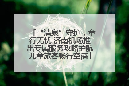 “清泉”守护，童行无忧 济南机场推出专属服务攻略护航儿童旅客畅行空港