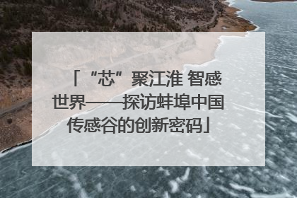 “芯”聚江淮 智感世界——探访蚌埠中国传感谷的创新密码