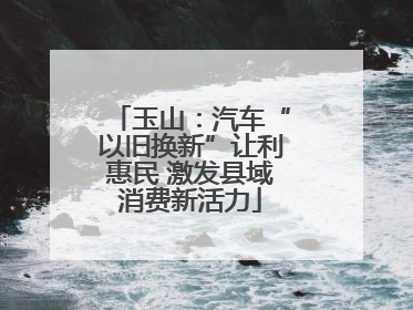 玉山：汽车“以旧换新”让利惠民 激发县域消费新活力
