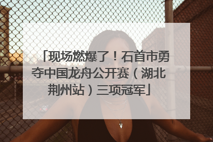 现场燃爆了！石首市勇夺中国龙舟公开赛（湖北荆州站）三项冠军