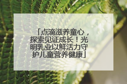 点滴滋养童心，探索见证成长！光明乳业以鲜活力守护儿童营养健康