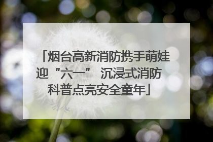 烟台高新消防携手萌娃迎“六一” 沉浸式消防科普点亮安全童年