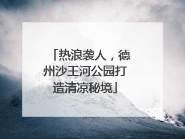 热浪袭人，德州沙王河公园打造清凉秘境