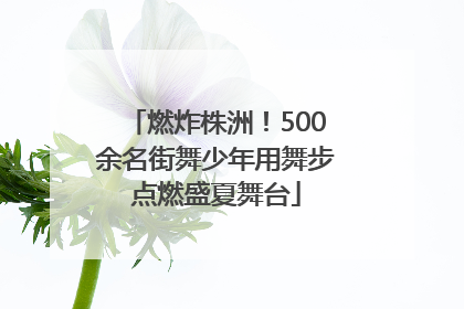 燃炸株洲！500余名街舞少年用舞步点燃盛夏舞台