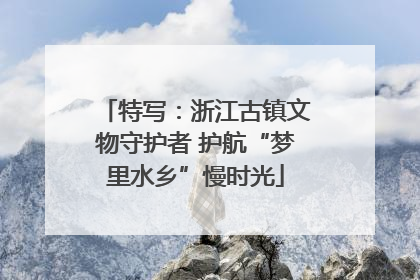特写：浙江古镇文物守护者 护航“梦里水乡”慢时光