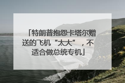 特朗普抱怨卡塔尔赠送的飞机“太大”，不适合做总统专机