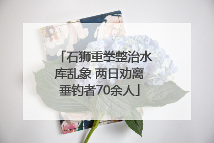 石狮重拳整治水库乱象 两日劝离垂钓者70余人