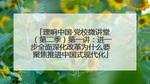 理响中国·党校微讲堂（第二季）第一讲：进一步全面深化改革为什么要聚焦推进中国式现代化