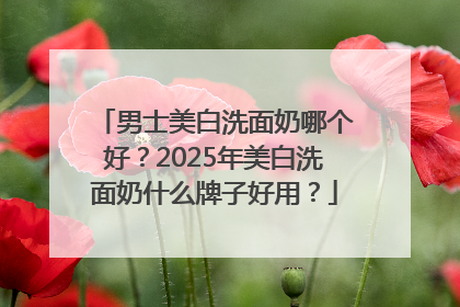 男士美白洗面奶哪个好？2025年美白洗面奶什么牌子好用？