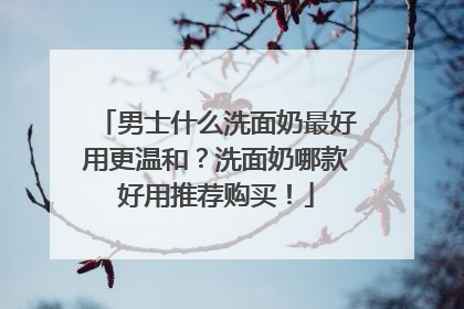 男士什么洗面奶最好用更温和？洗面奶哪款好用推荐购买！