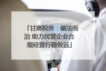 甘肃税务：循法而治 助力民营企业合规经营行稳致远