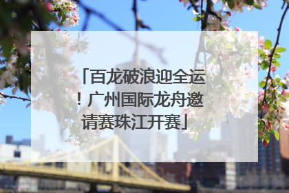 百龙破浪迎全运！广州国际龙舟邀请赛珠江开赛