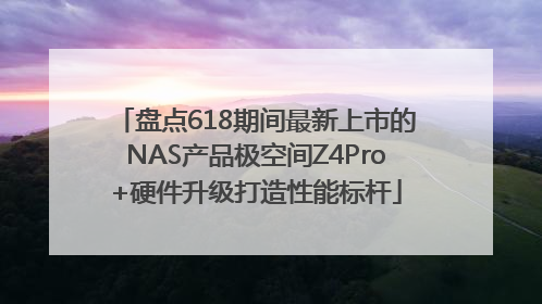 盘点618期间最新上市的NAS产品极空间Z4Pro+硬件升级打造性能标杆