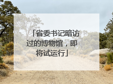 省委书记暗访过的博物馆，即将试运行