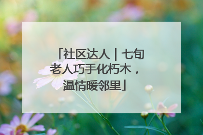 社区达人｜七旬老人巧手化朽木，温情暖邻里