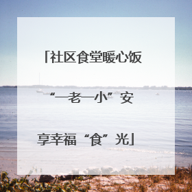 社区食堂暖心饭 “一老一小”安享幸福“食”光