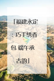 福建永定：巧手绣香包 端午承古韵