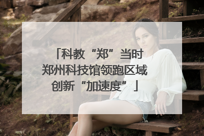 科教“郑”当时 郑州科技馆领跑区域创新“加速度”