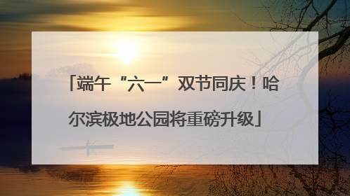 端午“六一”双节同庆！哈尔滨极地公园将重磅升级