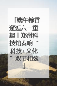 端午粽香邂逅六一童趣丨郑州科技馆奏响“科技+文化”双节和弦
