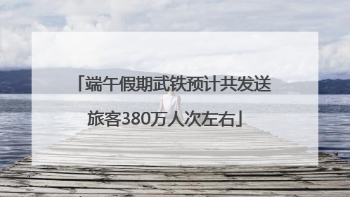 端午假期武铁预计共发送旅客380万人次左右