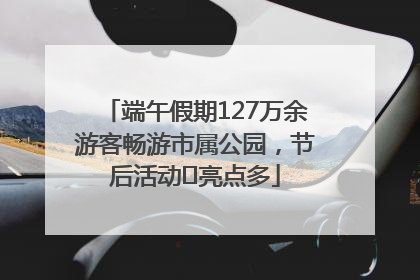 端午假期127万余游客畅游市属公园，节后活动﻿亮点多