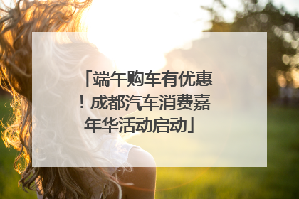 端午购车有优惠！成都汽车消费嘉年华活动启动