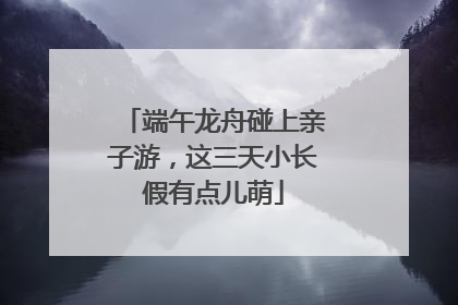 端午龙舟碰上亲子游，这三天小长假有点儿萌