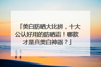 美白防晒大比拼，十大公认好用的防晒霜！哪款才是真美白神器？