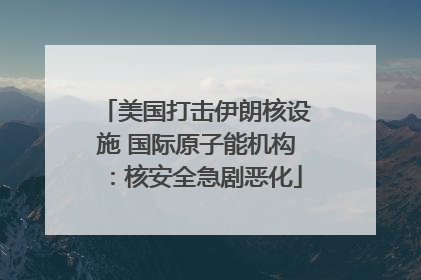 美国打击伊朗核设施 国际原子能机构：核安全急剧恶化