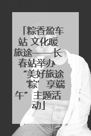 粽香盈车站 文化暖旅途——长春站举办 “美好旅途‘粽’享端午”主题活动