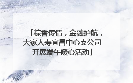 粽香传情，金融护航，大家人寿宜昌中心支公司开展端午暖心活动