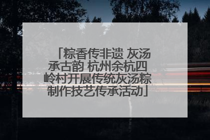 粽香传非遗 灰汤承古韵 杭州余杭四岭村开展传统灰汤粽制作技艺传承活动