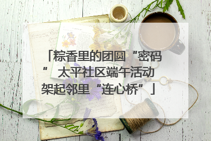 粽香里的团圆“密码” 太平社区端午活动架起邻里“连心桥”