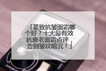 紧致抗皱面霜哪个好？十大最有效抗衰老面霜点评，告别皱纹暗沉！