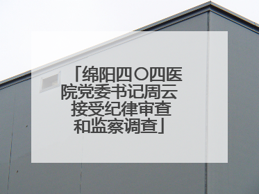 绵阳四〇四医院党委书记周云 接受纪律审查和监察调查
