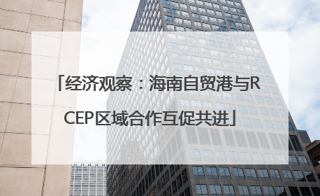 经济观察：海南自贸港与RCEP区域合作互促共进