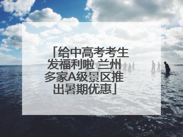 给中高考考生发福利啦 兰州多家A级景区推出暑期优惠