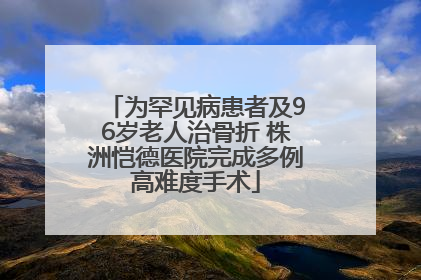 为罕见病患者及96岁老人治骨折 株洲恺德医院完成多例高难度手术