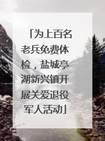 为上百名老兵免费体检，盐城亭湖新兴镇开展关爱退役军人活动