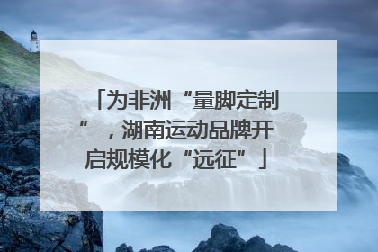为非洲“量脚定制”，湖南运动品牌开启规模化“远征”